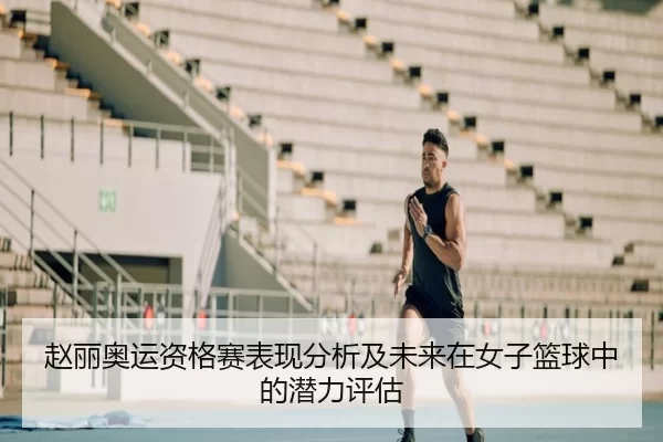 赵丽奥运资格赛表现分析及未来在女子篮球中的潜力评估